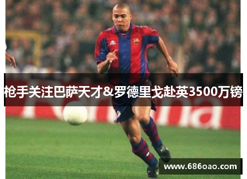 枪手关注巴萨天才&罗德里戈赴英3500万镑
