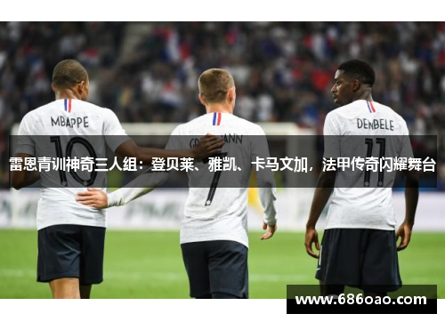 雷恩青训神奇三人组：登贝莱、雅凯、卡马文加，法甲传奇闪耀舞台